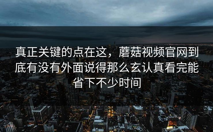 真正关键的点在这，蘑菇视频官网到底有没有外面说得那么玄认真看完能省下不少时间
