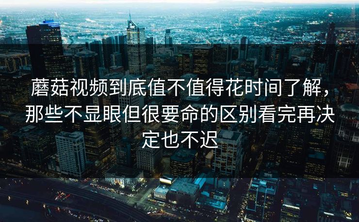 蘑菇视频到底值不值得花时间了解，那些不显眼但很要命的区别看完再决定也不迟