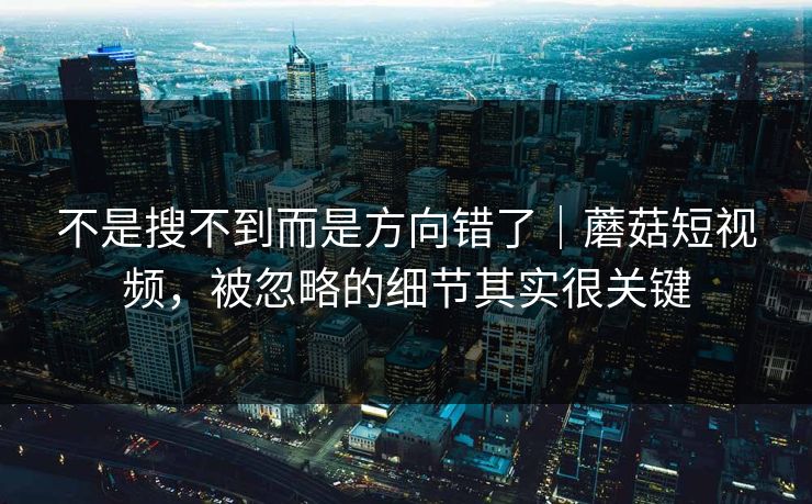 不是搜不到而是方向错了｜蘑菇短视频，被忽略的细节其实很关键