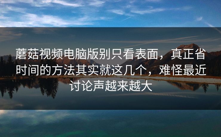 蘑菇视频电脑版别只看表面，真正省时间的方法其实就这几个，难怪最近讨论声越来越大