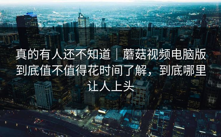 真的有人还不知道｜蘑菇视频电脑版到底值不值得花时间了解，到底哪里让人上头