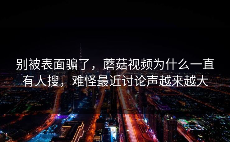别被表面骗了，蘑菇视频为什么一直有人搜，难怪最近讨论声越来越大