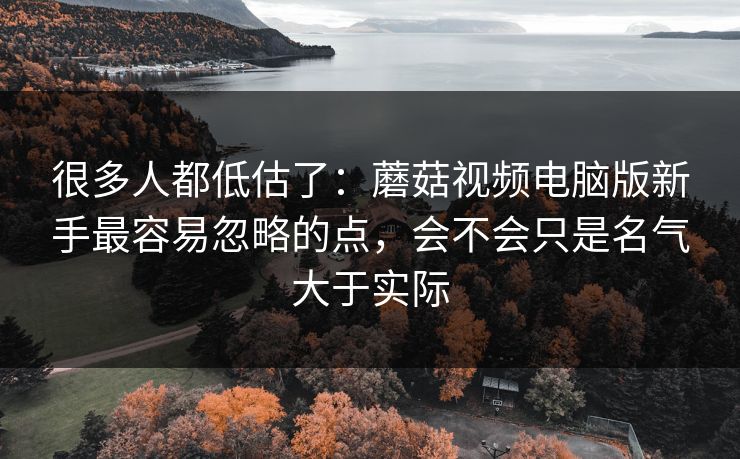 很多人都低估了：蘑菇视频电脑版新手最容易忽略的点，会不会只是名气大于实际