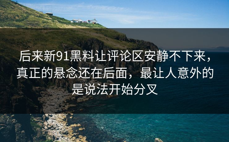 后来新91黑料让评论区安静不下来，真正的悬念还在后面，最让人意外的是说法开始分叉