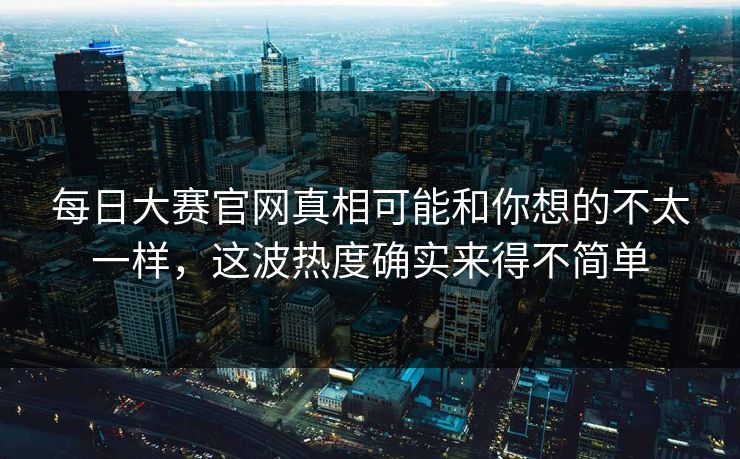 每日大赛官网真相可能和你想的不太一样，这波热度确实来得不简单