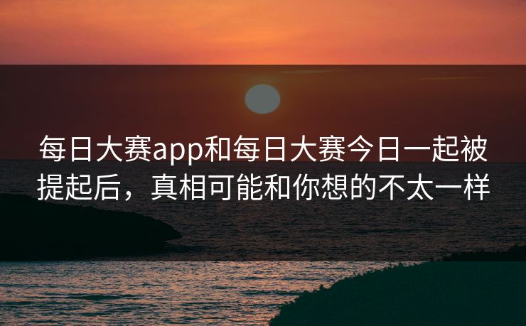每日大赛app和每日大赛今日一起被提起后，真相可能和你想的不太一样