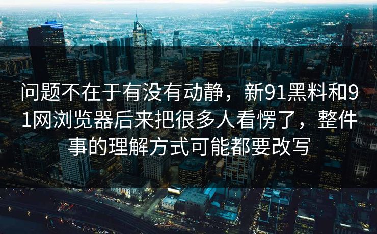 问题不在于有没有动静，新91黑料和91网浏览器后来把很多人看愣了，整件事的理解方式可能都要改写