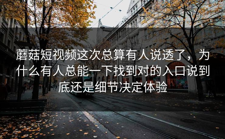 蘑菇短视频这次总算有人说透了，为什么有人总能一下找到对的入口说到底还是细节决定体验