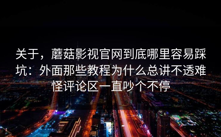 关于，蘑菇影视官网到底哪里容易踩坑：外面那些教程为什么总讲不透难怪评论区一直吵个不停