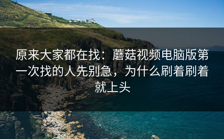 原来大家都在找：蘑菇视频电脑版第一次找的人先别急，为什么刷着刷着就上头