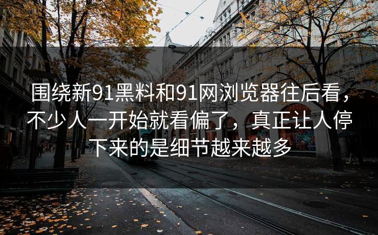 围绕新91黑料和91网浏览器往后看，不少人一开始就看偏了，真正让人停下来的是细节越来越多