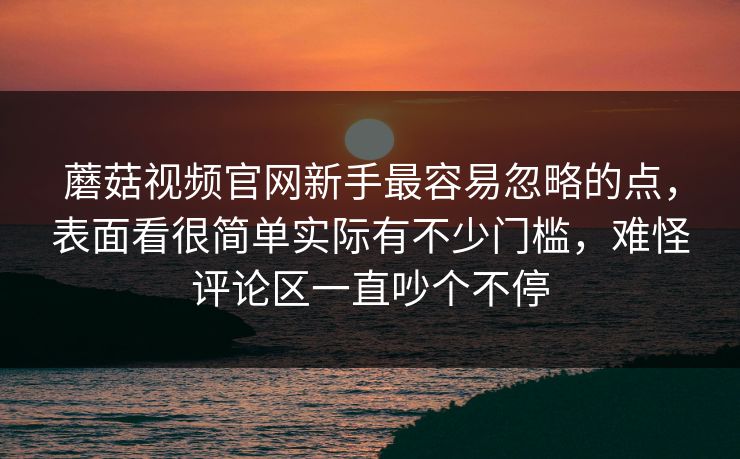 蘑菇视频官网新手最容易忽略的点，表面看很简单实际有不少门槛，难怪评论区一直吵个不停