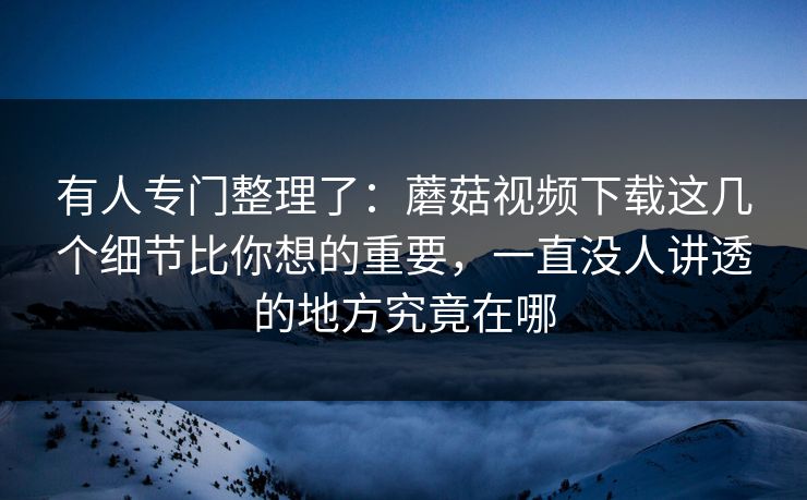 有人专门整理了：蘑菇视频下载这几个细节比你想的重要，一直没人讲透的地方究竟在哪