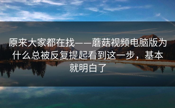 原来大家都在找——蘑菇视频电脑版为什么总被反复提起看到这一步，基本就明白了