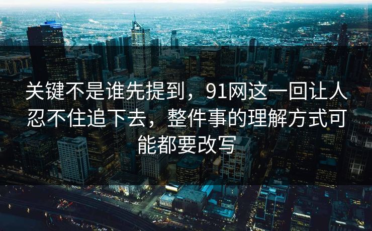 关键不是谁先提到，91网这一回让人忍不住追下去，整件事的理解方式可能都要改写