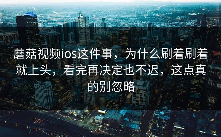 蘑菇视频ios这件事，为什么刷着刷着就上头，看完再决定也不迟，这点真的别忽略