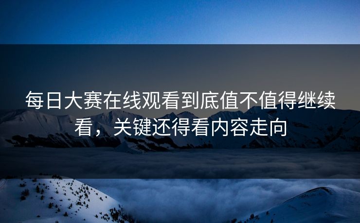 每日大赛在线观看到底值不值得继续看，关键还得看内容走向