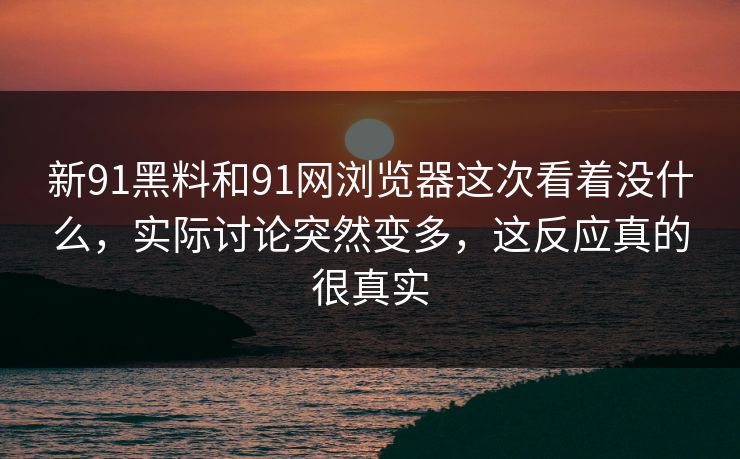 新91黑料和91网浏览器这次看着没什么，实际讨论突然变多，这反应真的很真实