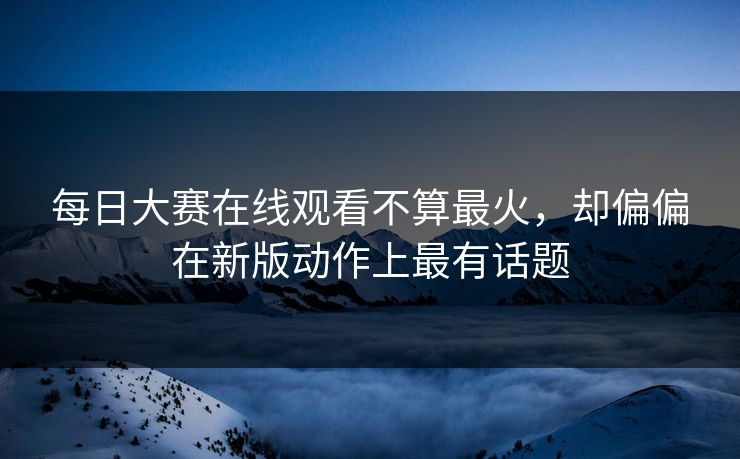 每日大赛在线观看不算最火，却偏偏在新版动作上最有话题